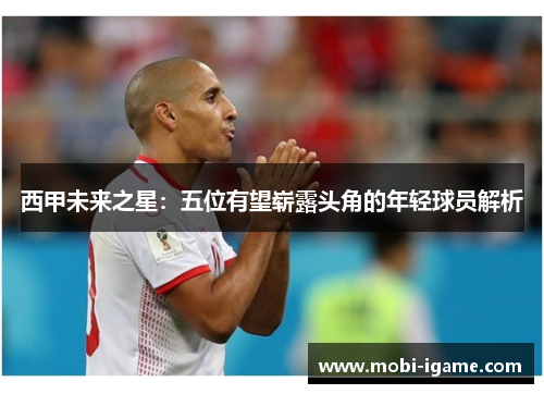 西甲未来之星:五位有望崭露头角的年轻球员解析 西甲未来之星:五位有望崭露头角的年轻球员解析