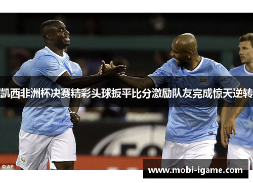 凯西非洲杯决赛精彩头球扳平比分激励队友完成惊天逆转